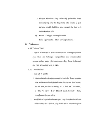 7. Petugas kesehatan yang menolong persalinan harus
mendampingi ibu dan bayi baru lahir selama 2 jam
pertama setelah kelahiran atau sampai ibu dan bayi
dalam keadaan labil.
b ) Asuhan 2 minggu setelah persalinan
Sama seperti diatas ( 6 hari setelah prsalinan ).
4.6 Pelaksanaan
4.6.1 Tinjauan Teori
Langkah ini merupakan pelaksanaan rencana asuhan penyuluhan
pada klien dan keluarga. Mengarahkan atau melaksanakan
rencana asuhan secara efisien dan aman (Eny Retna Ambarwati
dan Diah Wulandari, 2010; h. 145).
4.6.2 Tinjauan kasus
1 hari (28-06-2015)
1. Memberitahu ibu keadaannya saat ini yaitu ibu dalam keadaan
baik berdasarkan hasil pemeriksaan fisik secara head to toe.
KU ibu baik, td : 110/80 mmhg, N : 78 x/m, RR : 22x/menit,
S : 37,2 ºC, TFU : 2 jari dibawah pusat, kontraksi : baik,
pengeluaran : lokhea rubra.
2. Menjelaskan kepada ibu bahwa nyeri yang dirasakan ibu adalah
karena adanya luka jahitan yang masih basah dan mulas pada
 