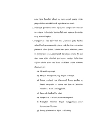 perut yang dirasakan adalah hal yang normal karena proses
pengembalian rahim kebentuk seperti sebelum hamil.
3. Mencegah perdarahan masa nifas yaitu dengan cara massase
uterusdapat berkontraksi dengan baik dan sarankan ibu untuk
tetap menyusi bayinya.
4. Mengajarkan cara perawatan luka perineum yaitu Setelah
seluruh hasil pemantauan dinyatakan baik, ibu bisa meneruskan
perawatan secara pribadi. Selama masa pasca persalinan, entah
itu normal atau sesar, akan terjadi perdarahan selama 40 hari
atau masa nifas, disinilah pentingnya menjaga kebersihan
vagina selama masa nifas harus dilakukan karena beberapa
alasan, seperti :
a) Mencuci tangannya.
b) Mengisi botol plastik yang dengan air hangat.
c) Buang pembalut yang telah penuh dengan gerakan ke
bawah mengarah ke rectum dan letakkan pembalut
tersebut ke dalam kantung plastik.
d) Berkemih dan BAB ke toilet.
e) Semprotkan ke seluruh perineum dengan air.
f) Keringkan perineum dengan menggunakan tissue
dengan cara didepkan.
g) Pasang pembalut dari depan ke belakang.
 