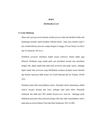 BAB I
PENDAHULUAN
1.1 Latar Belakang
Masa nifas (puerpurieum) dimulai setelah plasenta lahir dan berakhir ketika alat
kandungan kembali seperti keadaan sebelum hamil, masa nifas dimulai sejak 2
jam setelah lahirnya plasenta sampai dengan 6 minggu (Vivian Nanny Lia Dewi
dan Tri Sunarsih, 2011;h.1).
Perlukaan perineum umumnya terjadi secara ‎unlateral, namun dapat juga
bilateral. Perlukaan yang terjadi pada saat persalinan normal atau persalinan
dengan alat, dapat terjadi luka pada kulit perineum atau pada vagina, sehingga
dapat terjadi luka perineum yang diakibatkan rusaknya jaringan secara alamiah
dan bentuk rupturnya tidak teratur (Ai Yeyeh Rukiyah dan lia Yulianti, 2010,h
361).
Perlukaan jalan lahir menyebabkan infeksi. Penyebab infeksi diantaranya adalah
bakteri eksogen (kuman dari luar), endogen (dari jalan lahir). Penyebab
terbanyak dan lebih dari 50% adalah Streptococus Anaerob. Sehingga perlu
dilakukan perawatan luka perineum dengan baik dan tidak menyebabkan infeksi
pada luka perineum (Damai Yanti dan Dian Sundawati, 2011; h,100).
 