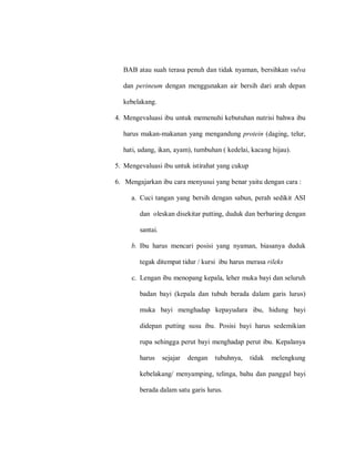BAB atau suah terasa penuh dan tidak nyaman, bersihkan vulva
dan perineum dengan menggunakan air bersih dari arah depan
kebelakang.
4. Mengevaluasi ibu untuk memenuhi kebutuhan nutrisi bahwa ibu
harus makan-makanan yang mengandung protein (daging, telur,
hati, udang, ikan, ayam), tumbuhan ( kedelai, kacang hijau).
5. Mengevaluasi ibu untuk istirahat yang cukup
6. Mengajarkan ibu cara menyusui yang benar yaitu dengan cara :
a. Cuci tangan yang bersih dengan sabun, perah sedikit ASI
dan oleskan disekitar putting, duduk dan berbaring dengan
santai.
b. Ibu harus mencari posisi yang nyaman, biasanya duduk
tegak ditempat tidur / kursi ibu harus merasa rileks
c. Lengan ibu menopang kepala, leher muka bayi dan seluruh
badan bayi (kepala dan tubuh berada dalam garis lurus)
muka bayi menghadap kepayudara ibu, hidung bayi
didepan putting susu ibu. Posisi bayi harus sedemikian
rupa sehingga perut bayi menghadap perut ibu. Kepalanya
harus sejajar dengan tubuhnya, tidak melengkung
kebelakang/ menyamping, telinga, bahu dan panggul bayi
berada dalam satu garis lurus.
 