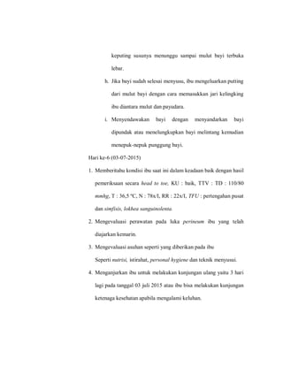keputing susunya menunggu sampai mulut bayi terbuka
lebar.
h. Jika bayi sudah selesai menyusu, ibu mengeluarkan putting
dari mulut bayi dengan cara memasukkan jari kelingking
ibu diantara mulut dan payudara.
i. Menyendawakan bayi dengan menyandarkan bayi
dipundak atau menelungkupkan bayi melintang kemudian
menepuk-nepuk punggung bayi.
Hari ke-6 (03-07-2015)
1. Memberitahu kondisi ibu saat ini dalam keadaan baik dengan hasil
pemeriksaan secara head to toe, KU : baik, TTV : TD : 110/80
mmhg, T : 36,5 ºC, N : 78x/I, RR : 22x/I, TFU : pertengahan pusat
dan simfisis, lokhea sanguinolenta.
2. Mengevaluasi perawatan pada luka perineum ibu yang telah
diajarkan kemarin.
3. Mengevaluasi asuhan seperti yang diberikan pada ibu
Seperti nutrisi, istirahat, personal hygiene dan teknik menyusui.
4. Menganjurkan ibu untuk melakukan kunjungan ulang yaitu 3 hari
lagi pada tanggal 03 juli 2015 atau ibu bisa melakukan kunjungan
ketenaga kesehatan apabila mengalami keluhan.
 