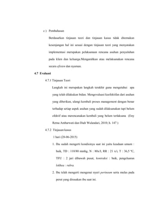 c ) Pembahasan
Berdasarkan tinjauan teori dan tinjauan kasus tidak ditemukan
kesenjangan hal ini sesuai dengan tinjauan teori yang menyatakan
implementasi merupakan pelaksanaan rencana asuhan penyuluhan
pada klien dan keluarga.Mengarahkan atau melaksanakan rencana
secara efisien dan nyaman.
4.7 Evaluasi
4.7.1 Tinjauan Teori
Langkah ini merupakan langkah terakhir guna mengetahui apa
yang telah dilakukan bidan. Mengevaluasi keefektifan dari asuhan
yang diberikan, ulangi kembali proses management dengan benar
terhadap setiap aspek asuhan yang sudah dilaksanakan tapi belum
efektif atau merencanakan kembali yang belum terlaksana (Eny
Retna Ambarwati dan Diah Wulandari, 2010; h. 147 )
4.7.2 Tinjauan kasus
1 hari (28-06-2015)
1. Ibu sudah mengerti kondisinya saat ini yaitu keadaan umum :
baik, TD : 110/80 mmhg, N : 80x/I, RR : 21 x/i, T : 36,5 ºC,
TFU : 2 jari dibawah pusat, kontraksi : baik, pengeluaran
lokhea : rubra.
2. Ibu telah mengerti mengenai nyeri perineum serta mulas pada
perut yang dirasakan ibu saat ini.
 
