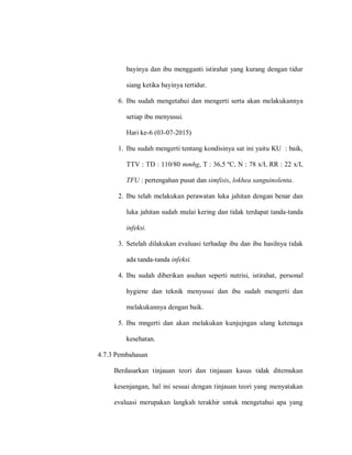 bayinya dan ibu mengganti istirahat yang kurang dengan tidur
siang ketika bayinya tertidur.
6. Ibu sudah mengetahui dan mengerti serta akan melakukannya
setiap ibu menyusui.
Hari ke-6 (03-07-2015)
1. Ibu sudah mengerti tentang kondisinya sat ini yaitu KU : baik,
TTV : TD : 110/80 mmhg, T : 36,5 ºC, N : 78 x/I, RR : 22 x/I,
TFU : pertengahan pusat dan simfisis, lokhea sanguinolenta.
2. Ibu telah melakukan perawatan luka jahitan dengan benar dan
luka jahitan sudah mulai kering dan tidak terdapat tanda-tanda
infeksi.
3. Setelah dilakukan evaluasi terhadap ibu dan ibu hasilnya tidak
ada tanda-tanda infeksi.
4. Ibu sudah diberikan asuhan seperti nutrisi, istirahat, personal
hygiene dan teknik menyusui dan ibu sudah mengerti dan
melakukannya dengan baik.
5. Ibu mngerti dan akan melakukan kunjujngan ulang ketenaga
kesehatan.
4.7.3 Pembahasan
Berdasarkan tinjauan teori dan tinjauan kasus tidak ditemukan
kesenjangan, hal ini sesuai dengan tinjauan teori yang menyatakan
evaluasi merupakan langkah terakhir untuk mengetahui apa yang
 