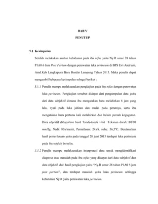 BAB V
PENUTUP
5.1 Kesimpulan
Setelah melakukan asuhan kebidanan pada ibu nifas yaitu Ny.R umur 28 tahun
P1A0 6 Jam Post Partum dengan perawatan luka perineum di BPS Evi Andriani,
Amd.Keb Langkapura Baru Bandar Lampung Tahun 2015. Maka penulis dapat
mengambil beberapa kesimpulan sebagai berikut :
5.1.1 Penulis mampu melaksanakan pengkajian pada ibu nifas dengan perawatan
luka perineum. Pengkajian tersebut didapat dari pengumpulan data yaitu
dari data subjektif dimana ibu mengatakan baru melahirkan 6 jam yang
lalu, nyeri pada luka jahitan dan mulas pada perutnya, serta ibu
mengatakan baru pertama kali melahirkan dan belum pernah keguguran.
Data objektif didapatkan hasil Tanda-tanda vital Tekanan darah:110/70
mmHg, Nadi: 80x/menit, Pernafasan: 24x/i, suhu: 36,5ºC. Berdasarkan
hasil pemeriksaan yaitu pada tanggal 28 juni 2015 terdapat luka perineum
pada ibu setelah bersalin.
5.1.2 Penulis mampu melaksanakan interpretasi data untuk mengidentifikasi
diagnose atau masalah pada ibu nifas yang didapat dari data subjektif dan
dntn‎objaktif‎‎dnli‎hnsiu‎paagknjina‎ynitl‎“Ny.R‎lmll‎28‎tnhla‎P1A0‎6‎jnm‎
post partum”,‎ dna‎ taldnpat masalah yaitu luka perineum sehingga
kebutuhan Ny.R yaitu perawatan luka perineum.
 