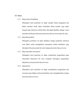 5.2 Saran
5.2.1 Bagi Institusi Pendidikan
Diharapkan hasil penelitian ini dapat menjadi bahan pengajaran dan
bahan masukan untuk dapat menambah bahan pustaka yang dapat
berguna bagi mahasiswa Akbid Adila. Dan dapat dijadikan sebagai acuan
penelitian berikutnya khususnya perawatan luka perineum pada ibu nifas.
5.2.2 Bagi lahan praktek
Diharapkan penelitian ini dapat dijadikan sebagai gambaran informasi
serta bahan untuk meningkatkan manajemen asuhan kebidanan yang
diterapkan khususnya pada ibu nifas dengan perawatan luka perineum.
5.2.3 Bagi masyarakat atau pasien
Diharapkan hasil penelitian ini dapat memberikan pengetahuan pada
masyarakat khususnya ibu nifas mengenai pentingnya pengetahuan
bagaimana cara perawatan luka perineum.
5.2.4 Bagi penulis
Diharapkan hasil penelitian ini dapat meningkatkan pengetahuan dan
wawasan yang didapat selama perkuliahan serta mengaplikasikan tentang
perawatan luka perineum.
 