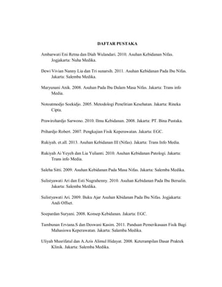 DAFTAR PUSTAKA
Ambarwati Eni Retna dan Diah Wulandari. 2010. Asuhan Kebidanan Nifas.
Jogjakarta: Nuha Medika.
Dewi Vivian Nanny Lia dan Tri sunarsih. 2011. Asuhan Kebidanan Pada Ibu Nifas.
Jakarta: Salemba Medika.
Maryunani Anik. 2008. Asuhan Pada Ibu Dalam Masa Nifas. Jakarta: Trans info
Media.
Notoatmodjo Soekidjo. 2005. Metodologi Penelitian Kesehatan. Jakarta: Rineka
Cipta.
Prawirohardjo Sarwono. 2010. Ilmu Kebidanan. 2008. Jakarta: PT. Bina Pustaka.
Prihardjo Robert. 2007. Pengkajian Fisik Keperawatan. Jakarta: EGC.
Rukiyah. et.all. 2013. Asuhan Kebidanan III (Nifas). Jakarta: Trans Info Media.
Rukiyah Ai Yeyeh dan Lia Yulianti. 2010. Asuhan Kebidanan Patologi. Jakarta:
Trans info Media.
Saleha Sitti. 2009. Asuhan Kebidanan Pada Masa Nifas. Jakarta: Salemba Medika.
Sulistyawati Ari dan Esti Nugrahenny. 2010. Asuhan Kebidanan Pada Ibu Bersalin.
Jakarta: Salemba Medika.
Sulistyawati Ari. 2009. Buku Ajar Asuhan Kbidanan Pada Ibu Nifas. Jogjakarta:
Andi Offset.
Soepardan Suryani. 2008. Konsep Kebidanan. Jakarta: EGC.
Tambunan Erviana.S dan Deswani Kasim. 2011. Panduan Pemerikasaan Fisik Bagi
Mahasiswa Keperawatan. Jakarta: Salamba Medika.
Uliyah Musrifatul dan A.Azis Alimul Hidayat. 2008. Keterampilan Dasar Praktek
Klinik. Jakarta: Salemba Medika.
 