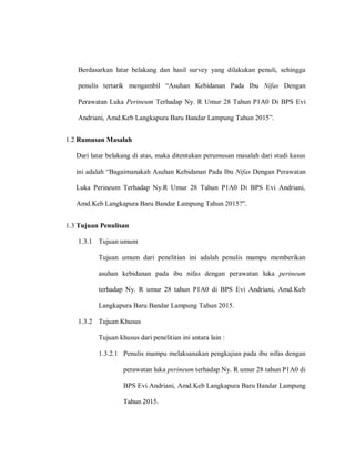 Berdasarkan latar belakang dan hasil survey yang dilakukan penuli, sehingga
penulis tertarik mengambil “Asuhan Kebidanan Pada Ibu Nifas Dengan
Perawatan Luka Perineum Terhadap Ny. R Umur 28 Tahun P1A0 Di BPS Evi
Andriani, Amd.Keb Langkapura Baru Bandar Lampung Tahun 2015”.
1.2 Rumusan Masalah
Dari latar belakang di atas, maka ditentukan perumusan masalah dari studi kasus
iai‎ndnunh‎“Bngnimnanknh‎Aslhna‎Kabidnana‎Pndn‎Ibl‎Nifas Dengan Perawatan
Luka Perineum Terhadap Ny.R Umur 28 Tahun P1A0 Di BPS Evi Andriani,
Amd.Keb Langkapura Baru Bandar Lamplag‎Tnhla‎2015?”.
1.3 Tujuan Penulisan
1.3.1 Tujuan umum
Tujuan umum dari penelitian ini adalah penulis mampu memberikan
asuhan kebidanan pada ibu nifas dengan perawatan luka perineum
terhadap Ny. R umur 28 tahun P1A0 di BPS Evi Andriani, Amd.Keb
Langkapura Baru Bandar Lampung Tahun 2015.
1.3.2 Tujuan Khusus
Tujuan khusus dari penelitian ini antara lain :
1.3.2.1 Penulis mampu melaksanakan pengkajian pada ibu nifas dengan
perawatan luka perineum terhadap Ny. R umur 28 tahun P1A0 di
BPS Evi Andriani, Amd.Keb Langkapura Baru Bandar Lampung
Tahun 2015.
 