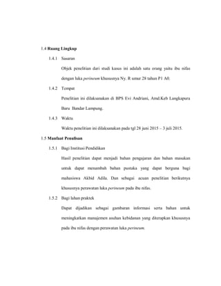 1.4 Ruang Lingkup
1.4.1 Sasaran
Objek penelitian dari studi kasus ini adalah satu orang yaitu ibu nifas
dengan luka perineum khususnya Ny. R umur 28 tahun P1 A0.
1.4.2 Tempat
Penelitian ini dilaksanakan di BPS Evi Andriani, Amd.Keb Langkapura
Baru Bandar Lampung.
1.4.3 Waktu
Waktu penelitian ini dilaksanakan pada tgl 28 juni 2015 – 3 juli 2015.
1.5 Manfaat Penulisan
1.5.1 Bagi Institusi Pendidikan
Hasil penelitian dapat menjadi bahan pengajaran dan bahan masukan
untuk dapat menambah bahan pustaka yang dapat berguna bagi
mahasiswa Akbid Adila. Dan sebagai acuan penelitian berikutnya
khususnya perawatan luka perineum pada ibu nifas.
1.5.2 Bagi lahan praktek
Dapat dijadikan sebagai gambaran informasi serta bahan untuk
meningkatkan manajemen asuhan kebidanan yang diterapkan khususnya
pada ibu nifas dengan perawatan luka perineum.
 