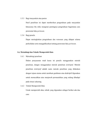 1.5.3 Bagi masyarakat atau pasien
Hasil penelitian ini dapat memberikan pengetahuan pada masyarakat
khususnya ibu nifas mengenai pentingnya pengetahuan bagaimana cara
perawatan luka perineum.
1.5.4 Bagi penulis
Dapat meningkatkan pengetahuan dan wawasan yang didapat selama
perkuliahan serta mengaplikasikan tentang perawatan luka perineum.
1.6. Metodologi dan Teknik Memperoleh Data
1.6.1 Metodologi penulisan
Dalam penyusunan studi kasus ini penulis menggunakan metode
penulisan, dengan menggunakan metode penulisan deskriptif. Metode
penelitian deskriptif adalah suatu metode penelitian yang dilakukan
dengan tujuan utama untuk membuat gambaran atau deskriptif digunakan
untuk memecahkan atau menjawab permasalahan yang sedang dihadapi
pada situasi sekarang.
1.6.2 Tehnik Memperoleh Data
Untuk memperoleh data, tehnik yang digunakan sebagai berikut ada dua
cara:
 