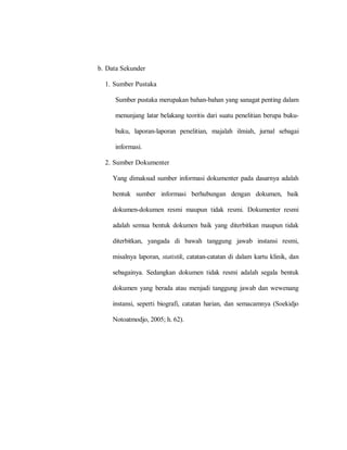 b. Data Sekunder
1. Sumber Pustaka
Sumber pustaka merupakan bahan-bahan yang sanagat penting dalam
menunjang latar belakang teoritis dari suatu penelitian berupa buku-
buku, laporan-laporan penelitian, majalah ilmiah, jurnal sebagai
informasi.
2. Sumber Dokumenter
Yang dimaksud sumber informasi dokumenter pada dasarnya adalah
bentuk sumber informasi berhubungan dengan dokumen, baik
dokumen-dokumen resmi maupun tidak resmi. Dokumenter resmi
adalah semua bentuk dokumen baik yang diterbitkan maupun tidak
diterbitkan, yangada di bawah tanggung jawab instansi resmi,
misalnya laporan, statistik, catatan-catatan di dalam kartu klinik, dan
sebagainya. Sedangkan dokumen tidak resmi adalah segala bentuk
dokumen yang berada atau menjadi tanggung jawab dan wewenang
instansi, seperti biografi, catatan harian, dan semacamnya (Soekidjo
Notoatmodjo, 2005; h. 62).
 