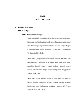 BAB II
TINJAUAN TEORI
2.1 Tinjauan Teori Medis
2.I.1 Masa Nifas
2.I.1.1 Pengertian masa nifas
Masa nifas adalah dimulai setelah kelahiran plasenta dan berakhir
ketika alat-alat kandungan kembali seperti keadaan sebelum hamil
atau dimulai sejak 2 jam setelah lahirnya plasenta sampai dengan
6 minggu(42 hari) setelah persalinan (Vivian Nanny Lia Dewi dan
Tri Sunarsih, 2011; h. 1).
Masa nifas (puerperium) adalah masa sesudah persalinan dan
kelahiran bayi, plasenta serta selaput yang diperlukan untuk
pemulihan kembali organ – organ kandung kembali seperti
keadan sebelum hamil dengan waktu kurang dari 6 minggu (Sitti
Saleha, 2009 ;h. 4).
Masa nifas adalah dimulai setelah plasenta lahir dan berakhir
ketika alat-alat kandungan kembali seperti keadaan sebelum
hamil.Masa nifas berlangsung kira-kira 6 minggu (Ai Yeyeh
Rukiyah, et.all, 2013; h. 2).
 