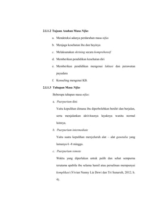 2.I.1.2 Tujuan Asuhan Masa Nifas
a. Mendeteksi adanya perdarahan masa nifas
b. Menjaga kesehatan ibu dan bayinya
c. Melaksanakan skrining secara komprehensif
d. Memberikan pendidikan kesehatan diri
e. Memberikan pendidikan mengenai laktasi dan perawatan
payudara
f. Konseling mengenai KB.
2.I.1.3 Tahapan Masa Nifas
Beberapa tahapan masa nifas:
a. Puerpurium dini
Yaitu kepulihan dimana ibu diperbolehkan berdiri dan berjalan,
serta menjalankan aktivitasnya layaknya wanita normal
lainnya.
b. Puerpurium intermediate
Yaitu suatu kepulihan menyeluruh alat – alat genetalia yang
lamanya 6 -8 minggu.
c. Puerpurium remote
Waktu yang diperlukan untuk pulih dan sehat sempurna
terutama apabila ibu selama hamil atau persalinan mempunyai
komplikasi (Vivian Nanny Lia Dewi dan Tri Sunarsih, 2012; h.
4).
 