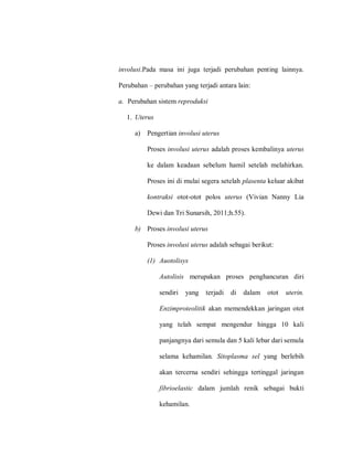 involusi.Pada masa ini juga terjadi perubahan penting lainnya.
Perubahan – perubahan yang terjadi antara lain:
a. Perubahan sistem reproduksi
1. Uterus
a) Pengertian involusi uterus
Proses involusi uterus adalah proses kembalinya uterus
ke dalam keadaan sebelum hamil setelah melahirkan.
Proses ini di mulai segera setelah plasenta keluar akibat
kontraksi otot-otot polos uterus (Vivian Nanny Lia
Dewi dan Tri Sunarsih, 2011;h.55).
b) Proses involusi uterus
Proses involusi uterus adalah sebagai berikut:
(1) Auotolisys
Autolisis merupakan proses penghancuran diri
sendiri yang terjadi di dalam otot uterin.
Enzimproteolitik akan memendekkan jaringan otot
yang telah sempat mengendur hingga 10 kali
panjangnya dari semula dan 5 kali lebar dari semula
selama kehamilan. Sitoplasma sel yang berlebih
akan tercerna sendiri sehingga tertinggal jaringan
fibrioelastic dalam jumlah renik sebagai bukti
kehamilan.
 