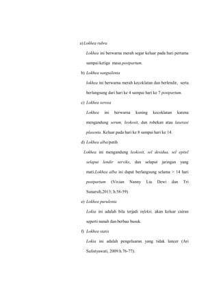 a)Lokhea rubra
Lokhea ini berwarna merah segar keluar pada hari pertama
sampai ketiga masa postpartum.
b) Lokhea sanguilenta
lokhea ini berwarna merah kecoklatan dan berlendir, serta
berlangsung dari hari ke 4 sampai hari ke 7 postpartum.
c) Lokhea serosa
Lokhea ini berwarna kuning kecoklatan karena
mengandung serum, leokosit, dan robekan atau laserasi
plasenta. Keluar pada hari ke 8 sampai hari ke 14.
d) Lokhea alba/putih
Lokhea ini mengandung leokosit, sel desidua, sel epitel
selaput lendir serviks, dan selaput jaringan yang
mati.Lokhea alba ini dapat berlangsung selama > 14 hari
postpartum (Vivian Nanny Lia Dewi dan Tri
Sunarsih,2013; h.58-59)
e) Lokhea purulenta
Lokia ini adalah bila terjadi infeksi, akan keluar cairan
seperti nanah dan berbau busuk.
f) Lokhea statis
Lokia ini adalah pengeluaran yang tidak lancer (Ari
Sulistyawati, 2009.h.76-77).
 