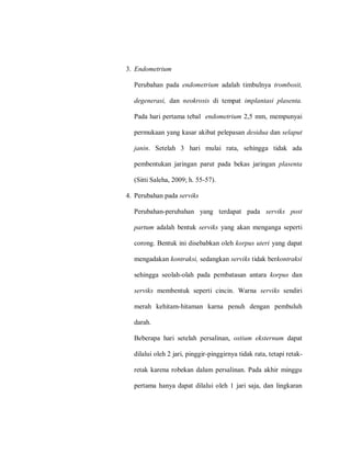 3. Endometrium
Perubahan pada endometrium adalah timbulnya trombosit,
degenerasi, dan neokrosis di tempat implantasi plasenta.
Pada hari pertama tebal endometrium 2,5 mm, mempunyai
permukaan yang kasar akibat pelepasan desidua dan selaput
janin. Setelah 3 hari mulai rata, sehingga tidak ada
pembentukan jaringan parut pada bekas jaringan plasenta
(Sitti Saleha, 2009; h. 55-57).
4. Perubahan pada serviks
Perubahan-perubahan yang terdapat pada serviks post
partum adalah bentuk serviks yang akan menganga seperti
corong. Bentuk ini disebabkan oleh korpus uteri yang dapat
mengadakan kontraksi, sedangkan serviks tidak berkontraksi
sehingga seolah-olah pada pembatasan antara korpus dan
serviks membentuk seperti cincin. Warna serviks sendiri
merah kehitam-hitaman karna penuh dengan pembuluh
darah.
Beberapa hari setelah persalinan, ostium eksternum dapat
dilalui oleh 2 jari, pinggir-pinggirnya tidak rata, tetapi retak-
retak karena robekan dalam persalinan. Pada akhir minggu
pertama hanya dapat dilalui oleh 1 jari saja, dan lingkaran
 
