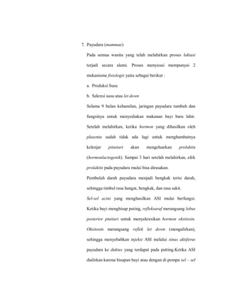 7. Payudara (mammae)
Pada semua wanita yang telah melahirkan proses laktasi
terjadi secara alami. Proses menyusui mempunyai 2
mekanisme fisiologis yaitu sebagai berikut :
a. Produksi Susu
b. Sekresi susu atau let down
Selama 9 bulan kehamilan, jaringan payudara tumbuh dan
fungsinya untuk menyediakan makanan bayi baru lahir.
Setelah melahirkan, ketika hormon yang dihasilkan oleh
plasenta sudah tidak ada lagi untuk menghambatnya
kelenjar pituitari akan mengeluarkan prolaktin
(hormonlactogenik). Sampai 3 hari setelah melahirkan, efek
prolaktin pada payudara mulai bisa dirasakan.
Pembuluh darah payudara menjadi bengkak terisi darah,
sehingga timbul rasa hangat, bengkak, dan rasa sakit.
Sel-sel acini yang menghasilkan ASI mulai berfungsi.
Ketika bayi menghisap puting, refleksaraf merangsang lobus
posterior ptuitari untuk menyekresikan hormon oksitosin.
Oksitosin merangsang reflek let down (mengalirkan),
sehingga menyebabkan injeksi ASI melalui sinus aktiferus
payudara ke duktus yang terdapat pada putting.Ketika ASI
dialirkan karena hisapan bayi atau dengan di pompa sel – sel
 