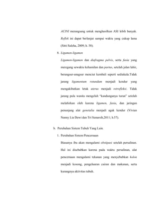 ACINI merangsang untuk menghasilkan ASI lebih banyak.
Reflek ini dapat berlanjut sampai waktu yang cukup lama
(Sitti Saleha, 2009; h. 58).
8. Ligamen-ligamen
Ligamen-ligamen dan diafragma pelvis, serta fasia yang
meregang sewaktu kehamilan dan partus, setelah jalan lahir,
berangsur-anagsur menciut kembali seperti sediakala.Tidak
jarang ligamentum rotundum menjadi kendur yang
mengakibatkan letak uterus menjadi retrofleksi. Tidak
jnlnag‎ plun‎ wnaitn‎ maagaulh‎ “knadlagnayn‎ tllla”‎ sataunh‎
melahirkan oleh karena ligamen, fasia, dan jaringan
penunjang alat genetalia menjadi agak kendur (Vivian
Nanny Lia Dewi dan Tri Sunarsih,2011; h.57).
b. Perubahan Sistem Tubuh Yang Lain.
1. Perubahan Sistem Pencernaan
Biasanya ibu akan mengalami obstipasi setelah persalinan.
Hal ini disebabkan karena pada waktu persalinan, alat
pencernaan mengalami tekanan yang menyebabkan kolon
menjadi kosong, pengeluaran cairan dan makanan, serta
kurangnya aktivitas tubuh.
 