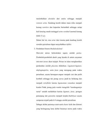 menimbulkan alostaksi dari uretra sehingga menjadi
retensio urine. Kandung kemih dalam masa nifas menjadi
kurang sensitive dan kapasitas bertambah sehingga setiap
kali kencing masih tertinggal urine residual (normal kurang
lebih 15 cc).
Dalam hal ini, sisa urine dan trauma pada kandung kemih
sewaktu persalinan dapat menyebabkan infeksi.
3. Perubahan Sistem Muskuloskeletal
Otot-otot uterus berkontraksi segera setelah partus.
Pembuluh-pembuluh darah yang berada di antara anyaman
otot-otot uterus akan terjepit. Proses ini akan menghentikan
perdarahan setelah plasenta dilahirkan. Ligament-ligamen,
diafragmapelvis, serta fasia yang meregang pada waktu
persalinan, secara berangsur-angsur menjadi ciut dan pulih
kembali sehingga tak jarang uterus jatuh ke belakang dan
menjadi retrofleksi karena ligamentum rotundum menjadi
kaadol.Tidnk‎ jnlnag‎plun‎wnaitn‎ maagaulh‎“knadungannya
tllla”‎ sataunh‎ maunhilkna‎ knlaan‎ ligamen, fasia, jaringan
penunjang alat genetalia menjadi kendor.Stabilisasi secara
sempurna terjadi pada 6-8 minggu setelah persalinan.
Sebagai akibat putusnya serat-serat elastic kulit dan distensi
yang berlangsung lama akibat besarnya uterus pada waktu
 