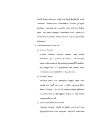 hamil, dinding abdomen masih agak lunak dan kendor untuk
sementara waktu.Untuk memulihkan kembali jaringan-
jaringan penunjang alat genetalia, serta otot-otot dinding
perut dan dasar panggul, dianjurkan untuk melakukan
latihan-latihan tertentu. Pada 2 hari post partum, sudah dapat
fisioterapi.
4. Perubahan Sistem Endokrin
a) Hormon Plasenta
Hormon plasenta menurun dengan cepat setelah
persalinan HCG (Human Chorionic Gonadotropin)
menurun dengan cepat dan menetap sampai 10% dalam 3
jam hingga hari ke-7 postpartum dan sebagai onset
pemenuhan mamae pada hari ke-3 postpartum.
b) Hormon Pituitary
Prolaktin darah akan meningkat dengan cepat. Pada
wanita yang tidak menyusui, prolaktin menurun dalam
waktu 2 minggu. FSH dan LH akan meningkat pada fase
konsentrasi folikuler (minggu ke-3) dan LH tetap rendah
hingga ovulasi terjadi.
c) Hypotalamik Pituitary Ovarium
Lamanya seorang wanita mendapat menstruasi juga
dipengaruhi oleh factor menyusui. Seringkali menstruasi
 