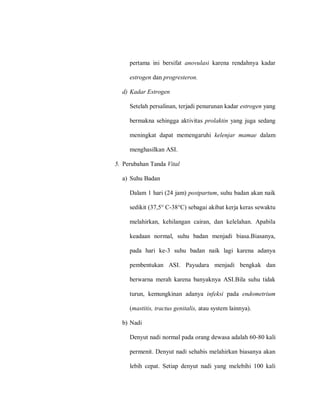 pertama ini bersifat anovulasi karena rendahnya kadar
estrogen dan progresteron.
d) Kadar Estrogen
Setelah persalinan, terjadi penurunan kadar estrogen yang
bermakna sehingga aktivitas prolaktin yang juga sedang
meningkat dapat memengaruhi kelenjar mamae dalam
menghasilkan ASI.
5. Perubahan Tanda Vital
a) Suhu Badan
Dalam 1 hari (24 jam) postpartum, suhu badan akan naik
sedikit (37,5° C-38°C) sebagai akibat kerja keras sewaktu
melahirkan, kehilangan cairan, dan kelelahan. Apabila
keadaan normal, suhu badan menjadi biasa.Biasanya,
pada hari ke-3 suhu badan naik lagi karena adanya
pembentukan ASI. Payudara menjadi bengkak dan
berwarna merah karena banyaknya ASI.Bila suhu tidak
turun, kemungkinan adanya infeksi pada endometrium
(mastitis, tractus genitalis, atau system lainnya).
b) Nadi
Denyut nadi normal pada orang dewasa adalah 60-80 kali
permenit. Denyut nadi sehabis melahirkan biasanya akan
lebih cepat. Setiap denyut nadi yang melebihi 100 kali
 