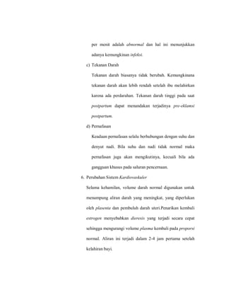 per menit adalah abnormal dan hal ini menunjukkan
adanya kemungkinan infeksi.
c) Tekanan Darah
Tekanan darah biasanya tidak berubah. Kemungkinana
tekanan darah akan lebih rendah setelah ibu melahirkan
karena ada perdarahan. Tekanan darah tinggi pada saat
postpartum dapat menandakan terjadinya pre-eklamsi
postpartum.
d) Pernafasan
Keadaan pernafasan selalu berhubungan dengan suhu dan
denyut nadi. Bila suhu dan nadi tidak normal maka
pernafasan juga akan mengikutinya, kecuali bila ada
gangguan khusus pada saluran pencernaan.
6. Perubahan Sistem Kardiovaskuler
Selama kehamilan, volume darah normal digunakan untuk
menampung aliran darah yang meningkat, yang diperlukan
oleh plasenta dan pembuluh darah uteri.Penarikan kembali
estrogen menyebabkan dieresis yang terjadi secara cepat
sehingga mengurangi volume plasma kembali pada proporsi
normal. Aliran ini terjadi dalam 2-4 jam pertama setelah
kelahiran bayi.
 