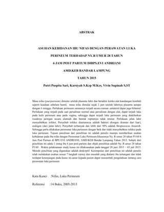 ABSTRAK
ASUHAN KEBIDANAN IBU NIFAS DENGAN PERAWATAN LUKA
PERINEUM TERHADAP NY.R UMUR 28 TAHUN
6 JAM POST PARTUM DIBPS.EVI ANDRIANI
AMD.KEB BANDAR LAMPUNG
TAHUN 2015
Putri Puspita Sari, Karsiyah S.Kep M.Kes, Vivin Supinah S,ST
Masa nifas (puerpurieum) dimulai setelah plasenta lahir dan berakhir ketika alat kandungan kembali
seperti keadaan sebelum hamil, masa nifas dimulai sejak 2 jam setelah lahirnya plasenta sampai
dengan 6 minggu. Perlukaan perineum umumnya terjadi secara ‎ launtalnu‎,anmla dapat juga bilateral.
Perlukaan yang terjadi pada saat persalinan normal atau persalinan dengan alat, dapat terjadi luka
pada kulit perineum atau pada vagina, sehingga dapat terjadi luka perineum yang diakibatkan
rusaknya jaringan secara alamiah dan bentuk rupturnya tidak teratur. Perlukaan jalan lahir
menyebabkan infeksi. Penyebab infeksi diantaranya adalah bakteri eksogen (kuman dari luar),
endogen (dari jalan lahir). Penyebab terbanyak dan lebih dari 50% adalah Streptococus Anaerob.
Sehingga perlu dilakukan perawatan luka perineum dengan baik dan tidak menyebabkan infeksi pada
luka perineum. Tujuan penulisan dari penelitian ini adalah penulis mampu memberikan asuhan
kebidanan pada ibu nifas dengan Perawatan Luka Perineum khususnya Ny. R umur 28 tahun P1A0 6
Jam Post Partum di BPS EVI ANDRIANI, AMD.KEB Bandar Lampung Tahun 2015. Subjek dari
penelitian ini adala 1 orang ibu 6 jam post partum dan objek penelitian adalah Ny. R umur 28 tahun
P1A0 . Waktu pelaksanaan study kasus ini dilaksanakan pada tanggal 28 juni 2015 – 03 juli 2015.
Metode penelitian yang digunakan adalah deskriptif. Kesimpulan dari penelitian ini adalah penulis
telah melakukan asuhan sesuai 7 langkah varney dan masalah yang dialami ibu tertangani dan tidak
terdapat kesenjangan pada kasus ini.saran kepada pasien dapat menambah pengetahuan tentang cara
perawatan luka perineum.
Kata Kunci :Nifas, Luka Perineum
Referensi :14 Buku, 2005-2013
 