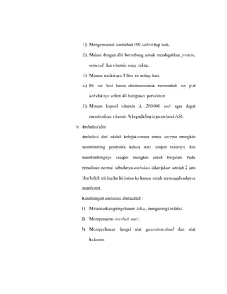 1) Mengonsumsi tambahan 500 kalori tiap hari.
2) Makan dengan diit berimbang untuk mendapatkan protein,
mineral, dan vitamin yang cukup.
3) Minum sedikitnya 3 liter air setiap hari.
4) Pil zat besi harus diminumuntuk menambah zat gizi
seitidaknya selam 40 hari pasca persalinan.
5) Minum kapsul vitamin A 200.000 unit agar dapat
memberikan vitamin A kepada bayinya melalui ASI.
b. Ambulasi dini
Ambulasi dini adalah kebijaksanaan untuk secepat mungkin
membimbing penderita keluar dari tempat tidurnya dan
membimbingnya secepat mungkin untuk berjalan. Pada
persalinan normal sebaiknya ambulasi dikerjakan setelah 2 jam
(ibu boleh miring ke kiri atau ke kanan untuk mencegah adanya
trombosit).
Keuntungan ambulasi diniadalah :
1) Melancarkan pengeluaran lokia, mengurangi infeksi.
2) Mempercepat involusi uteri.
3) Memperlancar fungsi alat gastrointestinal dan alat
kelamin.
 