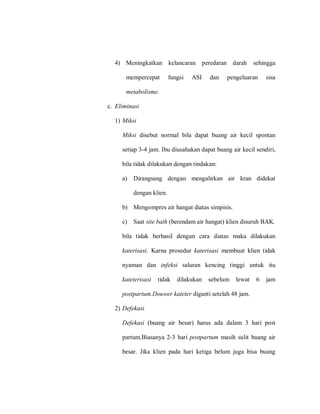 4) Meningkatkan kelancaran peredaran darah sehingga
mempercepat fungsi ASI dan pengeluaran sisa
metabolisme.
c. Eliminasi
1) Miksi
Miksi disebut normal bila dapat buang air kecil spontan
setiap 3-4 jam. Ibu diusahakan dapat buang air kecil sendiri,
bila tidak dilakukan dengan tindakan:
a) Dirangsang dengan mengalirkan air kran didekat
dengan klien.
b) Mengompres air hangat diatas simpisis.
c) Saat site bath (berendam air hangat) klien disuruh BAK.
bila tidak berhasil dengan cara diatas maka dilakukan
katerisasi. Karna prosedur katerisasi membuat klien tidak
nyaman dan infeksi saluran kencing tinggi untuk itu
kateterisasi tidak dilakukan sebelum lewat 6 jam
postpartum.Douwer kateter diganti setelah 48 jam.
2) Defekasi
Defekasi (buang air besar) harus ada dalam 3 hari post
partum.Biasanya 2-3 hari postpartum masih sulit buang air
besar. Jika klien pada hari ketiga belum juga bisa buang
 