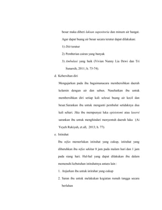besar maka diberi laksan supositoria dan minum air hangat.
Agar dapat buang air besar secara teratur dapat dilakukan:
1) Diit teratur
2) Pemberian cairan yang banyak
3) Ambulasi yang baik (Vivian Nanny Lia Dewi dan Tri
Sunarsih, 2011; h. 73-74).
d. Kebersihan diri
Mengajarkan pada ibu bagaimanacara membersihkan daerah
kelamin dengan air dan sabun. Nasehatkan ibu untuk
membersihkan diri setiap kali selesai buang air kecil dan
besar.Sarankan ibu untuk menganti pembalut setidaknya dua
kali sehari. Jika ibu mempunyai luka episiotomi atau lasersi
sarankan ibu untuk menghindari menyentuh daerah luka (Ai
Yeyeh Rukiyah, et.all, 2013; h. 77).
e. Istirahat
Ibu nifas memerlukan istirahat yang cukup, istirahat yang
dibutuhkan ibu nifas sekitar 8 jam pada malam hari dan 1 jam
pada siang hari. Hal-hal yang dapat dilakukan ibu dalam
memenuhi kebutuhan istirahatnya antara lain :
1. Anjurkan ibu untuk istirahat yang cukup
2. Saran ibu untuk melakukan kegiatan rumah tangga secara
berlahan
 