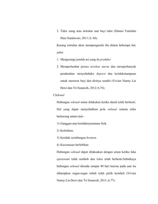 3. Tidur siang atau istirahat saat bayi tidur (Damai Yantidan
Dian Sundawati, 2011; h. 84).
Kurang istirahat akan mempengaruhi ibu dalam beberapa hal,
yaitu:
1. Mengurangi jumlah asi yang di produksi
2. Memperlambat proses involusi uterus dan memperbanyak
pendarahan menyebabakn depresi dan ketidakmampuan
untuk merawat bayi dan dirinya sendiri (Vivian Nanny Lia
Dewi dan Tri Sunarsih, 2012; h.76).
f.Seksual
Hubungan seksual aman dilakukan ketika darah telah berhenti.
Hal yang dapat menyebabkan pola seksual selama nifas
berkurang antara lain :
1) Ganggan atau ketidaknyamanan fisik.
2) Kelelahan.
3) Ketidak seimbangan hormon.
4) Kecemasan berlebihan
Hubungan seksual dapat dilakuakan dengan aman ketika luka
episiotomi telah sembuh dan lokia telah berhenti.Sebaiknya
hubungan seksual ditunda sampai 40 hari karena pada saat itu
diharapkan organ-organ tubuh telah pulih kembali (Vivian
Nanny Lia Dewi dan Tri Sunarsih, 2011; h.77).
 