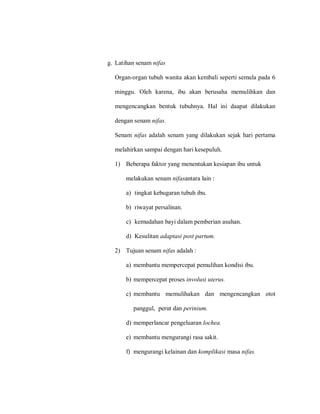 g. Latihan senam nifas
Organ-organ tubuh wanita akan kembali seperti semula pada 6
minggu. Oleh karena, ibu akan berusaha memulihkan dan
mengencangkan bentuk tubuhnya. Hal ini daapat dilakukan
dengan senam nifas.
Senam nifas adalah senam yang dilakukan sejak hari pertama
melahirkan sampai dengan hari kesepuluh.
1) Beberapa faktor yang menentukan kesiapan ibu untuk
melakukan senam nifasantara lain :
a) tingkat kebugaran tubuh ibu.
b) riwayat persalinan.
c) kemudahan bayi dalam pemberian asuhan.
d) Kesulitan adaptasi post partum.
2) Tujuan senam nifas adalah :
a) membantu mempercepat pemulihan kondisi ibu.
b) mempercepat proses involusi uterus.
c) membantu memulihakan dan mengencangkan otot
panggul, perut dan perinium.
d) memperlancar pengeluaran lochea.
e) membantu mengurangi rasa sakit.
f) mengurangi kelainan dan komplikasi masa nifas.
 