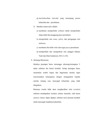 g) merelaksasikan otot-otot yang menunjang proses
kehamilan dan persalianan.
3) Manfaat senam nifas adalah :
a) membantu memperbaiki sirkulasi darah memperbaiki
sikap tubuh dan punggung pasca persalinan.
b) memperbaiki otot tonus, pelvis, dan peregangan otot
abdomen.
c) membantu ibu lebih rileks dan segar pasca persalianan.
d) memperbaiki dan memperkuat otot panggul (Damai
Yanti dan Dian Sundawati, 2011; h. 85).
h. Keluarga Berencana
Idealnya pasangan harus menunggu sekurang-kurangnya 2
tahun sebelum ibu hamil kembali. Setiap pasangan harus
menetukan sendiri kapan dan bagaimana mereka ingin
merencanakan keluarganya dengan mengajarkan kepada
mereka tentang cara mencegah kehamilan yang tidak
diinginkan.
Biasanya wanita tidak akan menghasilkan telur (ovulasi)
sebelum mendapatkan haidnya selama meneteki, oleh karna
aminore laktasi dapat dipakai sebelum haid pertama kembali
untuk mencegah terjadinya kehamilan.
 