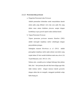 2.1.2.2 Perawatan luka perineum
a. Pengertian Perawatan Luka Perineum
Adalah pemenuhan kebutuhan untuk menyehatkan daerah
antara paha yang dibatasi vulva dan anus pada ibu yang
dalam masa antara kelahiran plasenta sampai dengan
kembalinya organ genetik seperti waktu sebelum hamil.
b. Tujuan Perawatan Perineum
Tujuan perawatan perineum menurut Hamilton (2002)
adalah mencegah terjadinya infeksi sehubungan dengan
penyembuhan jaringan.
Sedangkan menurut Moorhouse et, al. (2011) adalah
pencegahan terjadinya infeksi pada saluran reproduksi yang
terjadi dalam 28 hari setelah kelahiran anak atau aborsi (Ai
Yeyeh Rukiyah, et.all, 2013; h. 125).
Selama nifas, sesudah partus terdapat beberapa luka jahitan
lahir, hari – hari pertama jika ada luka harus dijaga agar luka
tidak terkena infeksi dengan mencuci daerah genetalia
dengan sabun dan iar mengalir, mengganti pembalut setiap
habis buang air.
 