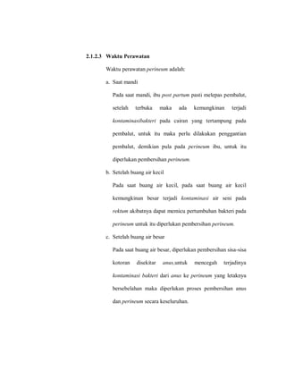 2.1.2.3 Waktu Perawatan
Waktu perawatan perineum adalah:
a. Saat mandi
Pada saat mandi, ibu post partum pasti melepas pembalut,
setelah terbuka maka ada kemungkinan terjadi
kontaminasibakteri pada cairan yang tertampung pada
pembalut, untuk itu maka perlu dilakukan penggantian
pembalut, demikian pula pada perineum ibu, untuk itu
diperlukan pembersihan perineum.
b. Setelah buang air kecil
Pada saat buang air kecil, pada saat buang air kecil
kemungkinan besar terjadi kontaminasi air seni pada
rektum akibatnya dapat memicu pertumbuhan bakteri pada
perineum untuk itu diperlukan pembersihan perineum.
c. Setelah buang air besar
Pada saat buang air besar, diperlukan pembersihan sisa-sisa
kotoran disekitar anus,untuk mencegah terjadinya
kontaminasi bakteri dari anus ke perineum yang letaknya
bersebelahan maka diperlukan proses pembersihan anus
dan perineum secara keseluruhan.
 