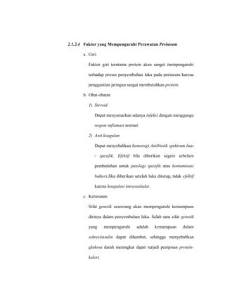 2.1.2.4 Faktor yang Mempengaruhi Perawatan Perineum
a. Gizi
Faktor gizi terutama protein akan sangat mempengaruhi
terhadap proses penyembuhan luka pada perineum karena
penggantian jaringan sangat membutuhkan protein.
b. Obat-obatan
1) Steroid
Dapat menyamarkan adanya infeksi dengan menggangu
respon inflamasi normal.
2) Anti koagulan
Dapat menyebabkan hemoragi.Antibiotik spektrum luas
/ spesifik, Efektif bila diberikan segera sebelum
pembedahan untuk patolagi spesifik atau kontaminasi
bakteri.Jika diberikan setelah luka ditutup, tidak efektif
karena koagulasi intravaskular.
c. Keturunan
Sifat genetik seseorang akan mempengaruhi kemampuan
dirinya dalam penyembuhan luka. Salah satu sifat genetik
yang mempengaruhi adalah kemampuan dalam
sekresiinsulin dapat dihambat, sehingga menyebabkan
glukosa darah meningkat dapat terjadi penipisan protein-
kalori.
 