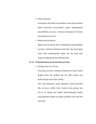 d. Sarana prasarana
Kemampuan ibu dalam menyediakan sarana dan prasarana
dalam perawatan perineumakan sangat mempengaruhi
penyembuhan perineum, misalnya kemampuan ibu dalam
menyediakan antiseptik.
e. Budaya dan Keyakinan
Budaya dan keyakinan akan mempengaruhi penyembuhan
perineum, misalnya kebiasaan tarak telur, ikan dan daging
ayam, akan mempengaruhi asupan gizi ibu yang akan
sangat mempengaruhi penyembuhan luka.
2.1.2.5 Penatalaksanaan perawatan luka perinium
a. Persiapan Ibu Post Partum
Perawatan perineum sebaiknya dilakukan di kamar mandi
dengan posisi ibu jongkok jika ibu telah mampu atau
berdiri dengan posisi kaki terbuka.
Alat yang digunakan yanag digunakan untuk perawatan
luka perineum adalah botol, baskom dan gayung atau
shower air hangat dan handuk bersih.Sedangkan bahan
yang digunakan adalah air hangat, pembalut nifas baru dan
antiseptik.
 