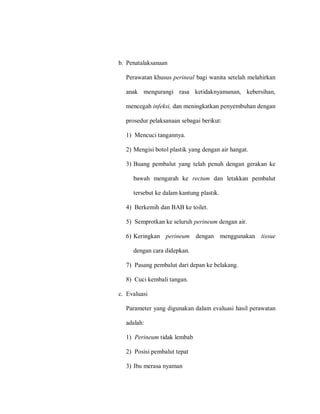 b. Penatalaksanaan
Perawatan khusus perineal bagi wanita setelah melahirkan
anak mengurangi rasa ketidaknyamanan, kebersihan,
mencegah infeksi, dan meningkatkan penyembuhan dengan
prosedur pelaksanaan sebagai berikut:
1) Mencuci tangannya.
2) Mengisi botol plastik yang dengan air hangat.
3) Buang pembalut yang telah penuh dengan gerakan ke
bawah mengarah ke rectum dan letakkan pembalut
tersebut ke dalam kantung plastik.
4) Berkemih dan BAB ke toilet.
5) Semprotkan ke seluruh perineum dengan air.
6) Keringkan perineum dengan menggunakan tissue
dengan cara didepkan.
7) Pasang pembalut dari depan ke belakang.
8) Cuci kembali tangan.
c. Evaluasi
Parameter yang digunakan dalam evaluasi hasil perawatan
adalah:
1) Perineum tidak lembab
2) Posisi pembalut tepat
3) Ibu merasa nyaman
 