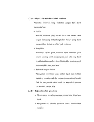 2.1.2.6 Dampak Dari Perawatan Luka Perinium
Perawatan perineum yang dilakukan dengan baik dapat
menghindarkan:
a. Infeksi
Kondisi perineum yang terkena lokia dan lembab akan
sangat menunjang perkembangbiakan bakteri yang dapat
menyebabkan timbulnya infeksi pada perineum.
b. Komplikasi
Munculnya infeksi pada perineum dapat merambat pada
saluran kandung kemih ataupun pada jalan lahir yang dapat
berakibat pada munculnya komplikasi infeksi kandung kemih
maupun infeksi pada jalan lahir.
c. Kematian ibu post partum
Penanganan komplikasi yang lambat dapat menyebabkan
terjadinya kematian pada ibu post partum mengingat kondisi
fisik ibu post partum masih lemah (Ai Yeyeh Rukiyah dan
Lia Yulianti, 2010;h.363).
2.1.2.7 Tujuan tindakan episiotomi.
a. Mempercepat persalinan dengan memperlebar jalan lahir
lunak.
b. Mengendalikan robekan perineum untuk memudahkan
menjahit
 