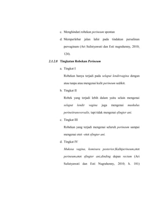 c. Menghindari robekan perineum spontan
d. Memperlebar jalan lahir pada tindakan persalinan
pervaginam (Ari Sulistyawati dan Esti nugrahenny, 2010;
124).
2.1.2.8 Tingkatan Robekan Perineum
a. Tingkat I
Robekan hanya terjadi pada selaput lendirvagina dengan
atau tanpa atau mengenai kulit perineum sedikit.
b. Tingkat II
Robek yang terjadi lebih dalam yaitu selain mengenai
selaput lendir vagina juga mengenai muskulus
perineitransversalis, tapi tidak mengenai sfingter ani.
c. Tingkat III
Robekan yang terjadi mengenai seluruh perineum sampai
mengenai otot –otot sfingter ani.
d. Tingkat IV
Mukosa vagina, komisura posterior,Kulitperineum,otot
perineum,otot sfingter ani,dinding depan rectum (Ari
Sulistyawati dan Esti Nugrahenny, 2010; h. 181)
 