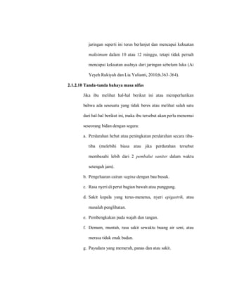 jaringan seperti ini terus berlanjut dan mencapai kekuatan
maksimum dalam 10 atau 12 minggu, tetapi tidak pernah
mencapai kekuatan asalnya dari jaringan sebelum luka (Ai
Yeyeh Rukiyah dan Lia Yulianti, 2010;h.363-364).
2.1.2.10 Tanda-tanda bahaya masa nifas
Jika ibu melihat hal-hal berikut ini atau memperhatikan
bahwa ada seseuatu yang tidak beres atau melihat salah satu
dari hal-hal berikut ini, maka ibu tersebut akan perlu menemui
seseorang bidan dengan segera:
a. Perdarahan hebat atau peningkatan perdarahan secara tiba-
tiba (melebihi biasa atau jika perdarahan tersebut
membasahi lebih dari 2 pembalut saniter dalam waktu
setengah jam).
b. Pengeluaran cairan vagina dengan bau busuk.
c. Rasa nyeri di perut bagian bawah atau punggung.
d. Sakit kepala yang terus-menerus, nyeri epigastrik, atau
masalah penglihatan.
e. Pembengkakan pada wajah dan tangan.
f. Demam, muntah, rasa sakit sewaktu buang air seni, atau
merasa tidak enak badan.
g. Payudara yang memerah, panas dan atau sakit.
 