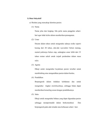 1) Data Subyektif
a) Biodata yang mencakup identitas pasien:
(1) Nama
Nama jelas dan lengkap, bila perlu nama panggilan sehari-
hari agar tidak keliru dalam memberikan penanganan.
(2) Umur
Dicatat dalam tahun untuk mengetahui adanya resiko seperti
kurang dari 20 tahun, alat-alat reproduksi belum matang,
mental psikisnya belum siap, sedangkan umur lebih dari 35
tahun rentan sekali untuk terjadi perdarahan dalam masa
nifas.
(3) Agama
Dikaji untuk mengetahui keyakinan pasien tersebut untuk
membimbing atau mengarahkan pasien dalam berdoa.
(4) Pendidikan
Berpengaruh dalam tindakan kebidanan dan untuk
mengetahui tingkat intelektualnnya, sehingga bidan dapat
memberikan konseling sesuai dengan pendidikannya.
(5) Suku
Dikaji untuk mengetahui bahasa yang dapat digunakan pasien
sehingga mempermudah dalam berkomunikasi Dan
berpengaruh pada adat istiadat atau kebiasaan sehari –hari.
 
