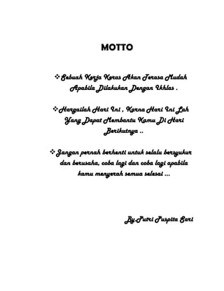 MOTTO
Sebuah Kerja Keras Akan Terasa Mudah
Apabila Dilakukan Dengan Ikhlas .
Hargailah Hari Ini , Karna Hari Ini Lah
Yang Dapat Membantu Kamu Di Hari
Berikutnya ..
Jangan pernah berhenti untuk selalu bersyukur
dan berusaha, coba lagi dan coba lagi apabila
kamu menyerah semua selesai ...
By.Putri Puspita Sari
 