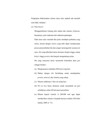 Pengkajian dilaksanakan selama masa nifas apakah ada masalah
atau tidak, meliputi :
(1) Pola Nutrisi
Menggambarkan tentang pola makan dan minum, frekuensi,
banyaknya, jenis makanan dan makanan pantangan.
Pada masa nifas masalah diet perlu mendapat perhatian yang
serius, karena dengan nutrisi yang baik dapat mempercepat
proses penyembuhan ibu dan sangat memengaruhi susunan air
susu. Diit yang diberikan harus bermutu, bergizi tinggi, cukup
kalori, tinggi protein, dan banyak mengandung cairan.
Ibu yang menyusui harus memenuhi kebutuhan akan gizi
sebagai berikut :
(a) Mengonsumsi tambahan 500 kalori tiap hari.
(b) Makan dengan diit berimbang untuk mendapatkan
protein, mineral, dan vitamin yang cukup.
(c) Minum sedikitnya 3 liter air setiap hari.
(d) Pil zat besi harus diminum untuk menambah zat gizi
seitidaknya selam 40 hari pasca persalinan.
(e) Minum kapsul vitamin A 200.000 unit agar dapat
memberikan vitamin A kepada bayinya melalui ASI (Sitti
Saleha, 2009; h. 71).
 