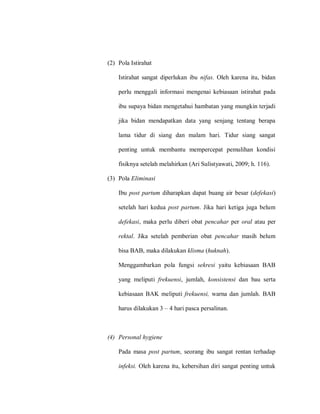 (2) Pola Istirahat
Istirahat sangat diperlukan ibu nifas. Oleh karena itu, bidan
perlu menggali informasi mengenai kebiasaan istirahat pada
ibu supaya bidan mengetahui hambatan yang mungkin terjadi
jika bidan mendapatkan data yang senjang tentang berapa
lama tidur di siang dan malam hari. Tidur siang sangat
penting untuk membantu mempercepat pemulihan kondisi
fisiknya setelah melahirkan (Ari Sulistyawati, 2009; h. 116).
(3) Pola Eliminasi
Ibu post partum diharapkan dapat buang air besar (defekasi)
setelah hari kedua post partum. Jika hari ketiga juga belum
defekasi, maka perlu diberi obat pencahar per oral atau per
rektal. Jika setelah pemberian obat pencahar masih belum
bisa BAB, maka dilakukan klisma (huknah).
Menggambarkan pola fungsi sekresi yaitu kebiasaan BAB
yang meliputi frekuensi, jumlah, konsistensi dan bau serta
kebiasaan BAK meliputi frekuensi, warna dan jumlah. BAB
harus dilakukan 3 – 4 hari pasca persalinan.
(4) Personal hygiene
Pada masa post partum, seorang ibu sangat rentan terhadap
infeksi. Oleh karena itu, kebersihan diri sangat penting untuk
 