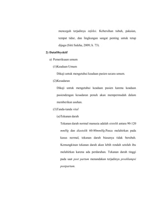 mencegah terjadinya infeksi. Kebersihan tubuh, pakaian,
tempat tidur, dan lingkungan sangat penting untuk tetap
dijaga (Sitti Saleha, 2009; h. 73).
2) DataObyektif
a) Pemeriksaan umum
(1)Keadaan Umum
Dikaji untuk mengetahui keadaan pasien secara umum.
(2)Kesadaran
Dikaji untuk mengetahui keadaan pasien karena keadaan
pasiendengan kesadaran penuh akan mempermudah dalam
memberikan asuhan.
(3)Tanda-tanda vital
(a)Tekanan darah
Tekanan darah normal manusia adalah sistolik antara 90-120
mmHg dan diastolik 60-80mmHg.Pasca melahirkan pada
kasus normal, tekanan darah biasanya tidak berubah.
Kemungkinan tekanan darah akan lebih rendah setelah ibu
melahirkan karena ada perdarahan. Tekanan darah tinggi
pada saat post partum menandakan terjadinya preeklampsi
postpartum.
 