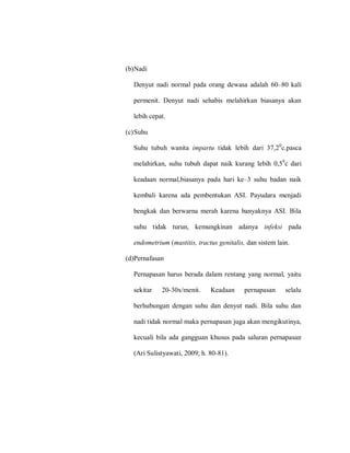 (b)Nadi
Denyut nadi normal pada orang dewasa adalah 60–80 kali
permenit. Denyut nadi sehabis melahirkan biasanya akan
lebih cepat.
(c)Suhu
Suhu tubuh wanita impartu tidak lebih dari 37,20
c.pasca
melahirkan, suhu tubuh dapat naik kurang lebih 0,50
c dari
keadaan normal,biasanya pada hari ke–3 suhu badan naik
kembali karena ada pembentukan ASI. Payudara menjadi
bengkak dan berwarna merah karena banyaknya ASI. Bila
suhu tidak turun, kemungkinan adanya infeksi pada
endometrium (mastitis, tractus genitalis, dan sistem lain.
(d)Pernafasan
Pernapasan harus berada dalam rentang yang normal, yaitu
sekitar 20-30x/menit. Keadaan pernapasan selalu
berhubungan dengan suhu dan denyut nadi. Bila suhu dan
nadi tidak normal maka pernapasan juga akan mengikutinya,
kecuali bila ada gangguan khusus pada saluran pernapasan
(Ari Sulistyawati, 2009; h. 80-81).
 