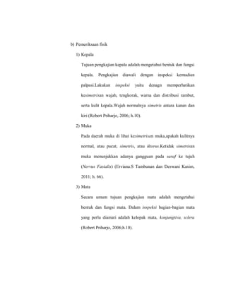 b) Pemeriksaan fisik
1) Kepala
Tujuan pengkajian kepala adalah mengetahui bentuk dan fungsi
kepala. Pengkajian diawali dengan inspeksi kemudian
palpasi.Lakukan inspeksi yaitu denagn memperhatikan
kesimetrisan wajah, tengkorak, warna dan distribusi rambut,
serta kulit kepala.Wajah normalnya simetris antara kanan dan
kiri (Robert Priharjo, 2006; h.10).
2) Muka
Pada daerah muka di lihat kesimetrisan muka,apakah kulitnya
normal, atau pucat, simetris, atau ikterus.Ketidak simetrisan
muka menunjukkan adanya gangguan pada saraf ke tujuh
(Nervus Fasialis) (Erviana.S Tambunan dan Deswani Kasim,
2011; h. 66).
3) Mata
Secara umum tujuan pengkajian mata adalah mengetahui
bentuk dan fungsi mata. Dalam inspeksi bagian-bagian mata
yang perlu diamati adalah kelopak mata, konjungtiva, sclera
(Robert Priharjo, 2006;h.10).
 