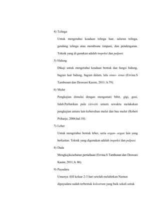 4) Telinga
Untuk mengetahui keadaan telinga luar, saluran telinga,
gendang telinga atau membrane timpani, dan pendengaran.
Teknik yang di gunakan adalah inspeksi dan palpasi.
5) Hidung
Dikaji untuk mengetahui keadaan bentuk dan fungsi hidung,
bagian luar hidung, bagian dalam, lalu sinus- sinus (Ervina.S
Tambunan dan Deswani Kasim, 2011; h.79).
6) Mulut
Pengkajian dimulai dengan mengamati bibir, gigi, gusi,
lidah.Perhatikan pula ciri-ciri umum sewaktu melakukan
pengkajian antara lain kebersihan mulut dan bau mulut (Robert
Priharjo, 2006;hal.10).
7) Leher
Untuk mengetahui bentuk leher, serta organ- organ lain yang
berkaitan. Teknik yang digunakan adalah inspeksi dan palpasi.
8) Dada
Mengkajikesehatan pernafasan (Ervina.S Tambunan dan Deswani
Kasim, 2011; h. 86).
9) Payudara
Umunya ASI keluar 2-3 hari setelah melahirkan.Namun
dipayudara sudah terbentuk kolostrum yang baik sekali untuk
 