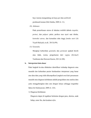 bayi, karena mengandung zat kaya gizi dan antibiotik
pembunuh kuman (Sitti Saleha, 2009; h. 11).
10) Abdomen
Pada pemeriksaan uterus di lakukan terlebih dahulu inspeksi,
pertusi, dan palpasi yakni, periksa rasa nyeri saat diraba,
kontraksi uterus, dan kemudian raba tinggi fundus uteri (Ai
Yeyeh Rukiyah, et.all, 2013;h.99).
11) Genetalia
Mengkaji kebersihan genetalia dan perineum apakah bersih
atau tidak, warna, pengeluaran dari vagina (Ervina.S
Tambunan dan Deswani Kasim, 2011;h.100).
b. Interpretasi data dasar
Pada langkah ke-dua dilakukan identifikasi terhadap diagnosis atau
masalah dan kebutuhan pasien berdasarkan interpretasi yang benar
atas data-data yang telah dikumpulkan.Langkah awal dari perumusan
masalah atau diagnosa kebidanan adalah pengolahan atau analisa data
yaitu menggabungkan data satu dengan lainya sehingga tergambar
fakta (Ari Sulistyawati, 2009; h. 125).
1) Diagnosa Kebidanan
Diagnosis dapat di tegakkan berkaitan dengan para, abortus, anak
hidup, umur ibu, dan keadaan nifas.
 