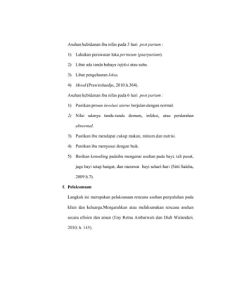 Asuhan kebidanan ibu nifas pada 3 hari post partum :
1) Lakukan perawatan luka perineum (puerpurium).
2) Lihat ada tanda bahaya infeksi atau suhu.
3) Lihat pengeluaran lokia.
4) Mood (Prawirohardjo, 2010:h.364).
Asuhan kebidanan ibu nifas pada 6 hari post partum :
1) Pastikan proses involusi uterus berjalan dengan normal.
2) Nilai adanya tanda-tanda demam, infeksi, atau perdarahan
abnormal.
3) Pastikan ibu mendapat cukup makan, minum dan nutrisi.
4) Pastikan ibu menyusui dengan baik.
5) Berikan konseling padaibu mengenai asuhan pada bayi, tali pusat,
jaga bayi tetap hangat, dan merawat bayi sehari-hari (Sitti Saleha,
2009:h.7).
f. Pelaksanaan
Langkah ini merupakan pelaksanaan rencana asuhan penyuluhan pada
klien dan keluarga.Mengarahkan atau melaksanakan rencana asuhan
secara efisien dan aman (Eny Retna Ambarwati dan Diah Wulandari,
2010; h. 145).
 